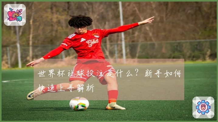 世界杯让球投注是什么？新手如何快速上手解析