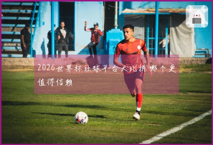 2026世界杯让球平台大比拼 哪个更值得信赖