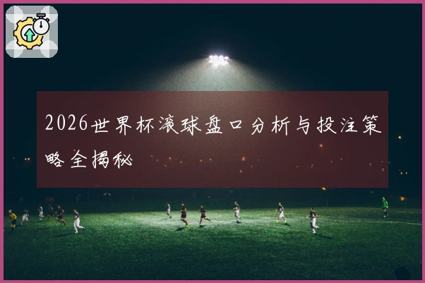 2026世界杯滚球盘口分析与投注策略全揭秘